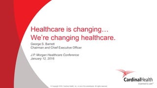 © Copyright 2016, Cardinal Health, Inc. or one of its subsidiaries. All rights reserved
Healthcare is changing…
We’re changing healthcare.
George S. Barrett
Chairman and Chief Executive Officer
J.P. Morgan Healthcare Conference
January 12, 2016
 