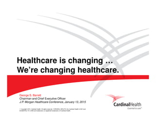 © Copyright 2015, Cardinal Health. All rights reserved. CARDINAL HEALTH, the Cardinal Health LOGO and
ESSENTIAL TO CARE are trademarks or registered trademarks of Cardinal Health.
J.P. Morgan Healthcare Conference, January 13, 2015
George S. Barrett
Chairman and Chief Executive Officer
Healthcare is changing …
We’re changing healthcare.
 