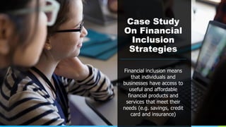 Case Study
On Financial
Inclusion
Strategies
Financial inclusion means
that individuals and
businesses have access to
useful and affordable
financial products and
services that meet their
needs (e.g. savings, credit
card and insurance)
 