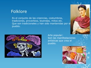 Folklore
Es el conjunto de las creencias, costumbres,
tradiciones, proverbios, leyendas, mitos etc.
Que son tradicionales y han sido mantenidas por el
pueblo.


                              Arte popular:
                              Son las manifestaciones
                              artísticas que crea el
                              pueblo.
 
