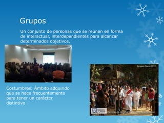 Grupos
      Un conjunto de personas que se reúnen en forma
      de interactuar, interdependientes para alcanzar
      determinados objetivos.




Costumbres: Ámbito adquirido
que se hace frecuentemente
para tener un carácter
distintivo
 
