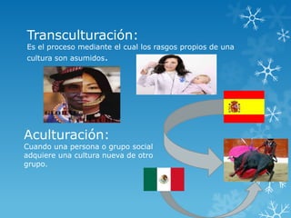 Transculturación:
Es el proceso mediante el cual los rasgos propios de una
cultura son asumidos.




Aculturación:
Cuando una persona o grupo social
adquiere una cultura nueva de otro
grupo.
 
