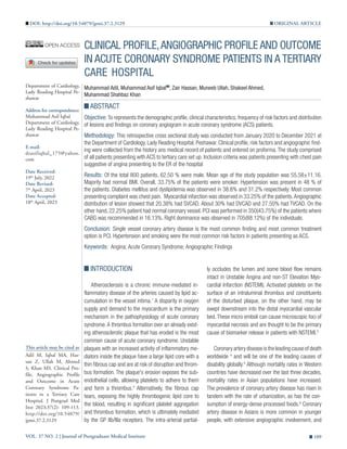 VOL. 37 NO. 2 | Journal of Postgraduate Medical Institute 109
CLINICAL PROFILE,ANGIOGRAPHIC PROFILE AND OUTCOME
IN ACUTE CORONARY SYNDROME PATIENTS IN A TERTIARY
CARE HOSPITAL
Muhammad Adil, Muhammad Asif Iqbal , Zair Hassan, Muneeb Ullah, Shakeel Ahmed,
Muhammad Shahbaz Khan
ABSTRACT
Objective: To represents the demographic profile, clinical characteristics, frequency of risk factors and distribution
of lesions and findings on coronary angiogram in acute coronary syndrome (ACS) patients.
Methodology: This retrospective cross sectional study was conducted from January 2020 to December 2021 at
the Department of Cardiology, Lady Reading Hospital, Peshawar. Clinical profile, risk factors and angiographic find-
ing were collected from the history ans medical record of patients and entered on proforma. The study comprised
of all patients presenting with ACS to tertiary care set up. Inclusion criteria was patients presenting with chest pain
suggestive of angina presenting to the ER of the hospital
Results: Of the total 800 patients, 62.50 % were male. Mean age of the study population was 55.58±11.16.
Majority had normal BMI. Overall, 33.75% of the patients were smoker. Hypertension was present in 48 % of
the patients. Diabetes mellitus and dyslipidemia was observed in 38.8% and 31.2% respectively. Most common
presenting complaint was chest pain. Myocardial infarction was observed in 33.25% of the patients.Angiographic
distribution of lesion showed that 20.38% had SVCAD. About 30% had DVCAD and 27.50% had TVCAD. On the
other hand, 22.25% patient had normal coronary vessel. PCI was performed in 350(43.75%) of the patients where
CABG was recommended in 16.13%. Right dominance was observed in 705(88.12%) of the individuals.
Conclusion: Single vessel coronary artery disease is the most common finding and most common treatment
option is PCI. Hypertension and smoking were the most common risk factors in patients presenting as ACS.
Keywords: Angina; Acute Coronary Syndrome; Angiographic Findings
Department of Cardiology,
Lady Reading Hospital Pe-
shawar
Address for correspondence:
Muhammad Asif Iqbal
Department of Cardiology,
Lady Reading Hospital Pe-
shawar
E-mail:
drasifiqbal_175@yahoo.
com
Date Received:
19th
July, 2022
Date Revised:
7th
April, 2023
Date Accepted:
18th
April, 2023
This article may be cited as
Adil M, Iqbal MA, Has-
san Z, Ullah M, Ahmed
S, Khan MS. Clinical Pro-
file, Angiographic Profile
and Outcome in Acute
Coronary Syndrome Pa-
tients in a Tertiary Care
Hospital. J Postgrad Med
Inst 2023;37(2): 109-113.
http://doi.org/10.54079/
jpmi.37.2.3129
ly occludes the lumen and some blood flow remains
intact in Unstable Angina and non-ST Elevation Myo-
cardial Infarction (NSTEMI). Activated platelets on the
surface of an intraluminal thrombus and constituents
of the disturbed plaque, on the other hand, may be
swept downstream into the distal myocardial vascular
bed.These micro emboli can cause microscopic foci of
myocardial necrosis and are thought to be the primary
cause of biomarker release in patients with NSTEMI.3
Coronary artery disease is the leading cause of death
worldwide 4
and will be one of the leading causes of
disability globally.5
Although mortality rates in Western
countries have decreased over the last three decades,
mortality rates in Asian populations have increased.
The prevalence of coronary artery disease has risen in
tandem with the rate of urbanization, as has the con-
sumption of energy-dense processed foods.6
Coronary
artery disease in Asians is more common in younger
people, with extensive angiographic involvement, and
INTRODUCTION
Atherosclerosis is a chronic immune-mediated in-
flammatory disease of the arteries caused by lipid ac-
cumulation in the vessel intima.1
A disparity in oxygen
supply and demand to the myocardium is the primary
mechanism in the pathophysiology of acute coronary
syndrome.A thrombus formation over an already exist-
ing atherosclerotic plaque that has eroded is the most
common cause of acute coronary syndrome. Unstable
plaques with an increased activity of inflammatory me-
diators inside the plaque have a large lipid core with a
thin fibrous cap and are at risk of disruption and throm-
bus formation. The plaque's erosion exposes the sub-
endothelial cells, allowing platelets to adhere to them
and form a thrombus.2
Alternatively, the fibrous cap
tears, exposing the highly thrombogenic lipid core to
the blood, resulting in significant platelet aggregation
and thrombus formation, which is ultimately mediated
by the GP IIb/IIIa receptors. The intra-arterial partial-
ORIGINAL ARTICLE
DOI: http://doi.org/10.54079/jpmi.37.2.3129
 