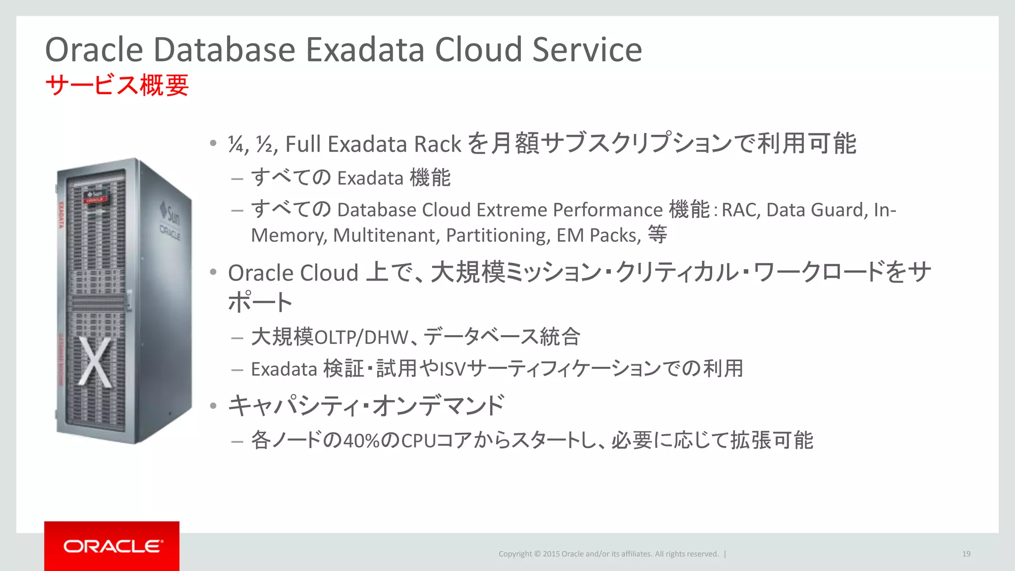 Copyright © 2015 Oracle and/or its affiliates. All rights reserved. |
Oracle Database Exadata Cloud Service
• ¼, ½, Full Exadata Rack を月額サブスクリプションで利用可能
– すべての Exadata 機能
– すべての Database Cloud Extreme Performance 機能：RAC, Data Guard, In-
Memory, Multitenant, Partitioning, EM Packs, 等
• Oracle Cloud 上で、大規模ミッション・クリティカル・ワークロードをサ
ポート
– 大規模OLTP/DHW、データベース統合
– Exadata 検証・試用やISVサーティフィケーションでの利用
• キャパシティ・オンデマンド
– 各ノードの40%のCPUコアからスタートし、必要に応じて拡張可能
サービス概要
19
 