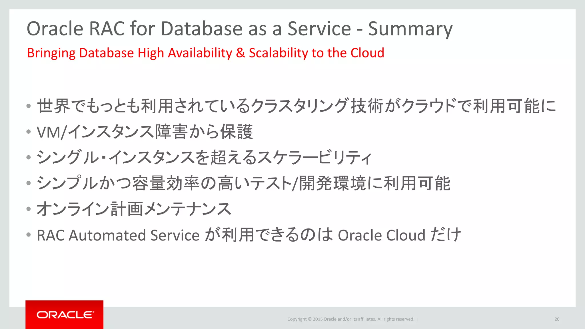 Copyright © 2015 Oracle and/or its affiliates. All rights reserved. |
Oracle RAC for Database as a Service - Summary
• 世界でもっとも利用されているクラスタリング技術がクラウドで利用可能に
• VM/インスタンス障害から保護
• シングル・インスタンスを超えるスケラービリティ
• シンプルかつ容量効率の高いテスト/開発環境に利用可能
• オンライン計画メンテナンス
• RAC Automated Service が利用できるのは Oracle Cloud だけ
Bringing Database High Availability & Scalability to the Cloud
26
 