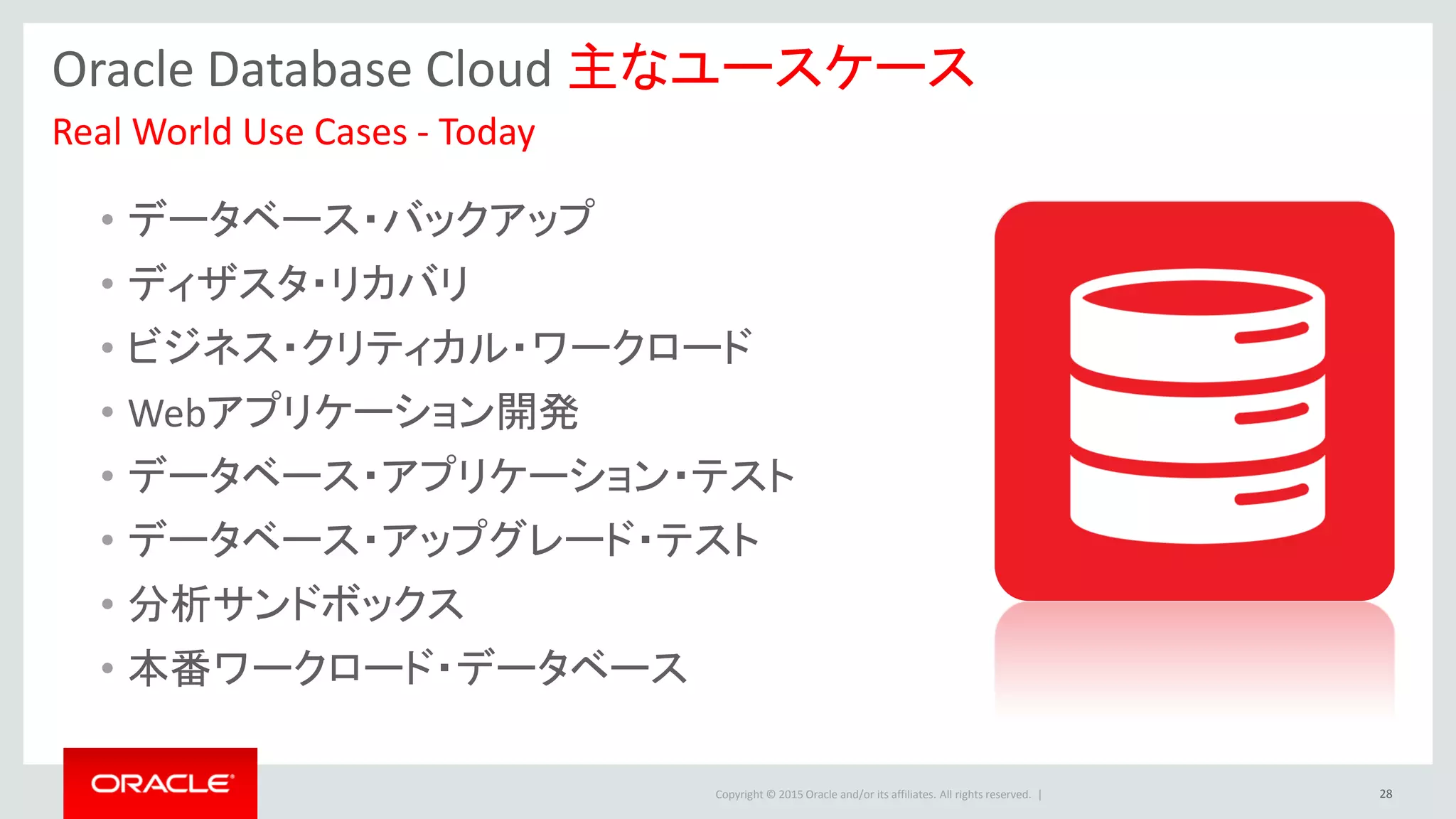 Copyright © 2015 Oracle and/or its affiliates. All rights reserved. |
Oracle Database Cloud 主なユースケース
• データベース・バックアップ
• ディザスタ・リカバリ
• ビジネス・クリティカル・ワークロード
• Webアプリケーション開発
• データベース・アプリケーション・テスト
• データベース・アップグレード・テスト
• 分析サンドボックス
• 本番ワークロード・データベース
Real World Use Cases - Today
28
 