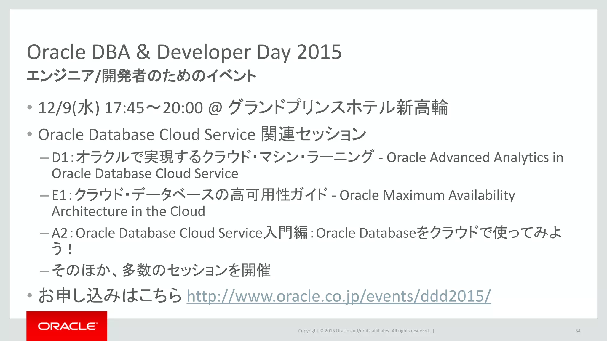 Copyright © 2015 Oracle and/or its affiliates. All rights reserved. |
Oracle DBA & Developer Day 2015
• 12/9(水) 17:45～20:00 @ グランドプリンスホテル新高輪
• Oracle Database Cloud Service 関連セッション
– D1：オラクルで実現するクラウド・マシン・ラーニング - Oracle Advanced Analytics in
Oracle Database Cloud Service
– E1：クラウド・データベースの高可用性ガイド - Oracle Maximum Availability
Architecture in the Cloud
– A2：Oracle Database Cloud Service入門編：Oracle Databaseをクラウドで使ってみよ
う！
– そのほか、多数のセッションを開催
• お申し込みはこちら http://www.oracle.co.jp/events/ddd2015/
54
エンジニア/開発者のためのイベント
 