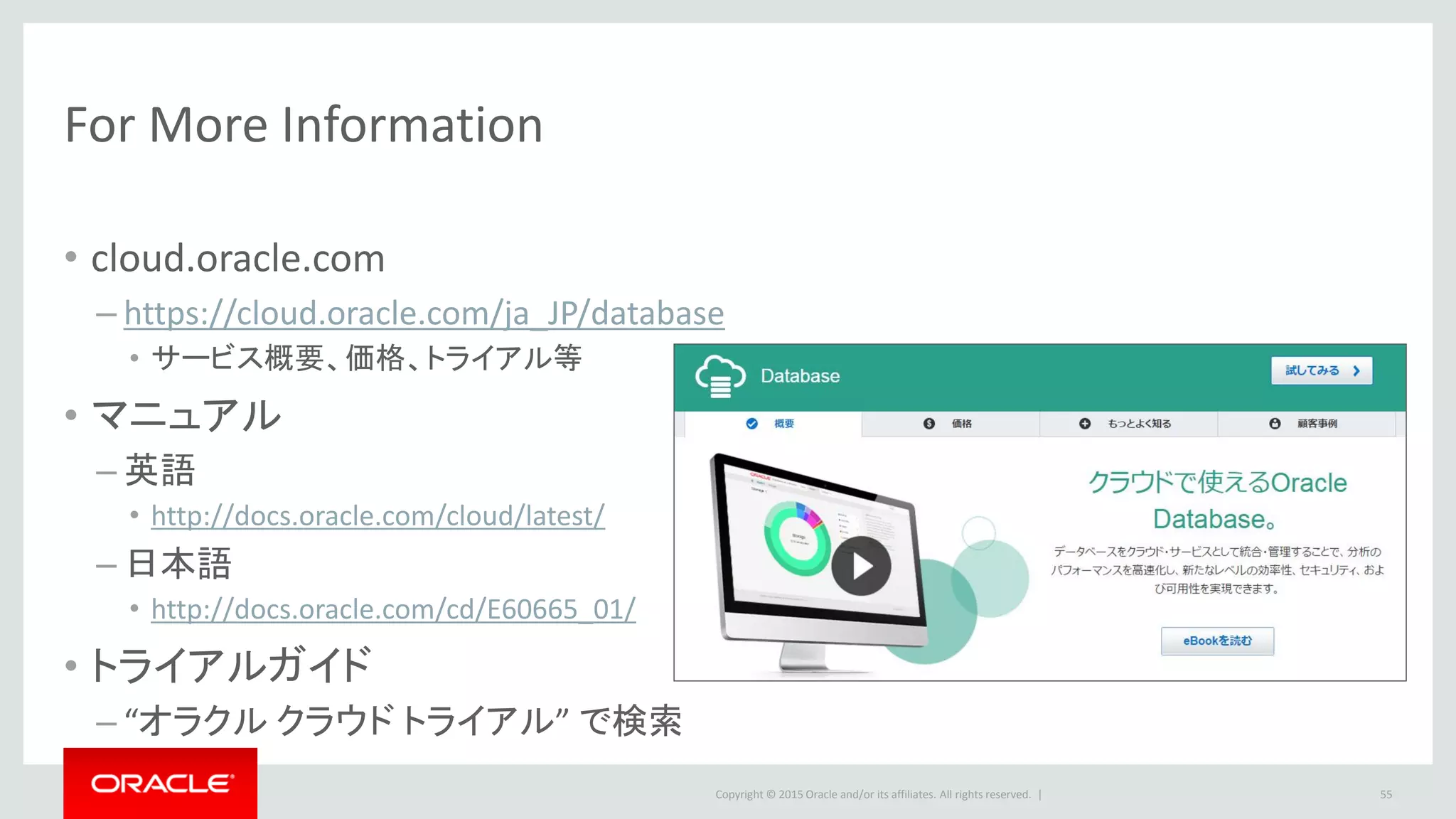 Copyright © 2015 Oracle and/or its affiliates. All rights reserved. |
For More Information
• cloud.oracle.com
– https://cloud.oracle.com/ja_JP/database
• サービス概要、価格、トライアル等
• マニュアル
– 英語
• http://docs.oracle.com/cloud/latest/
– 日本語
• http://docs.oracle.com/cd/E60665_01/
• トライアルガイド
– “オラクル クラウド トライアル” で検索
55
 