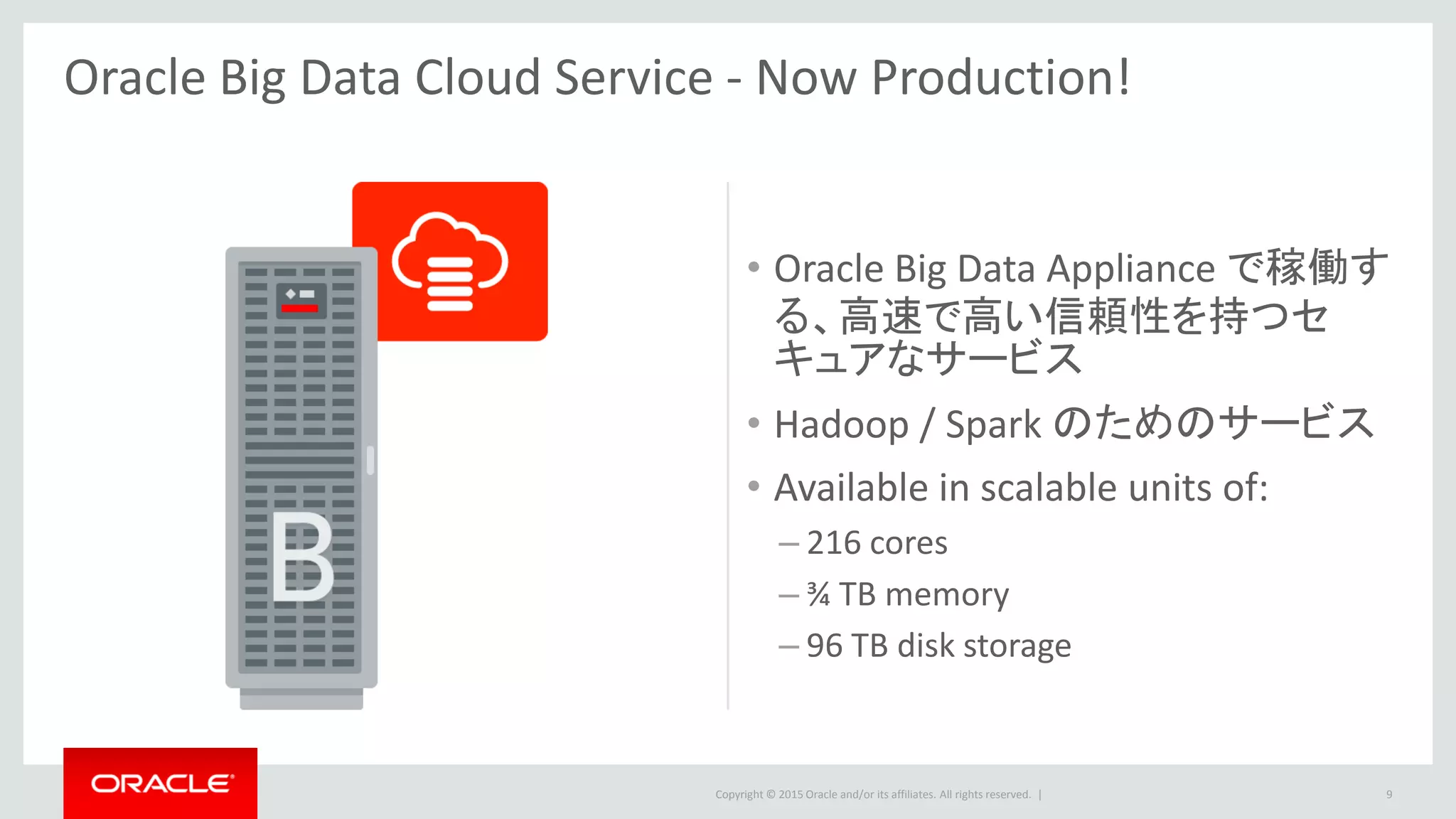 Copyright © 2015 Oracle and/or its affiliates. All rights reserved. |
• Oracle Big Data Appliance で稼働す
る、高速で高い信頼性を持つセ
キュアなサービス
• Hadoop / Spark のためのサービス
• Available in scalable units of:
– 216 cores
– ¾ TB memory
– 96 TB disk storage
9
Oracle Big Data Cloud Service - Now Production!
 