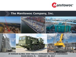 The Manitowoc Company, Inc.
JP MORGAN GLOBAL HIGH YIELD & LEVERAGED FINANCE CONFERENCE
MIAMI BEACH, FL FEBRUARY 28, 2017
 