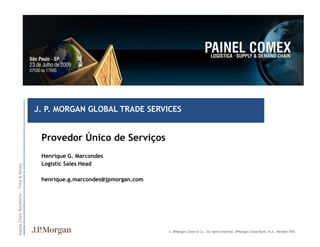 J. P. MORGAN GLOBAL TRADE SERVICES
                                    C O N F I D E N T I A L




                                                               Provedor Único de Serviços
                                                               Henrique G. Marcondes
                                                               Logistic Sales Head
Supply Chain Reliability – Time & Money
                                    A N D




                                                               henrique.g.marcondes@jpmorgan.com
                                    P R I V A T E
                                    ST R I C T L Y




                                                                                                   © JPMorgan Chase & Co. All rights reserved. JPMorgan Chase Bank, N.A. Member FDIC
 