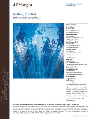 Global Equity Research
                                                                                                              05 January 2009




Nothing But Net
2009 Internet Investment Guide


                                                                                                              Global Internet
                                                                                                                               AC
                                                                                                              Imran Khan
                                                                                                              (1-212) 622-6693
                                                                                                              imran.t.khan@jpmorgan.com
                                                                                                              J.P. Morgan Securities Inc.

                                                                                                              Bridget Weishaar
                                                                                                              (1-212) 622-5032
                                                                                                              bridget.a.weishaar@jpmchase.com
                                                                                                              J.P. Morgan Securities Inc.

                                                                                                              Lev Polinsky, CFA
                                                                                                              (1-212) 622-8343
                                                                                                              lev.x.polinsky@jpmchase.com

                                                                                                              J.P. Morgan Securities Inc.
                                                                                                                                     AC
                                                                                                              Vasily Karasyov
                                                                                                              (1-212) 622-5401
                                                                                                              vasily.d.karasyov@jpmorgan.com

                                                                                                              J.P. Morgan Securities Inc.

                                                                                                              China Internet
                                                                                                                          AC
                                                                                                              Dick Wei
                                                                                                              (852) 2800-8535
                                                                                                              dick.x.wei@jpmorgan.com

                                                                                                              J.P. Morgan Securities (Asia Pacific) Limited

                                                                                                              Russia Internet
                                                                                                                                      AC
                                                                                                              Elena Bazhenova
                                                                                                              (7-495) 937-7314
                                                                                                              elena.bazhenova@jpmorgan.com

                                                                                                              J.P. Morgan Bank International LLC

                                                                                                              Korea Internet
                                                                                                                                AC
                                                                                                              Angela Hong
                                                                                                              (82-2) 758-5719
                                                                                                              angela.s.hong@jpmorgan.com

                                                                                                              J.P. Morgan Securities (Far East) Limited


                                                                                                              Please see our separate notes out today
                                                                                                              changing ratings for Amazon and Dice
                                                                                                              Holdings. We also have a separate note
                                                                                                              out today changing estimates and
                                                                                                              introducing 2009 price targets for the
                                                                                                              remainder of our Internet coverage. All
                                                                                                              data and valuation priced as of 30
                                                                                                              December 2008.


See page 332 for analyst certification and important disclosures, including non-US analyst disclosures.
J.P. Morgan does and seeks to do business with companies covered in its research reports. As a result, investors should be aware that the firm may
have a conflict of interest that could affect the objectivity of this report. Investors should consider this report as only a single factor in making their
investment decision. Customers of J.P. Morgan in the United States can receive independent, third-party research on the company or companies
covered in this report, at no cost to them, where such research is available. Customers can access this independent research at
www.morganmarkets.com or can call 1-800-477-0406 toll free to request a copy of this research.
 