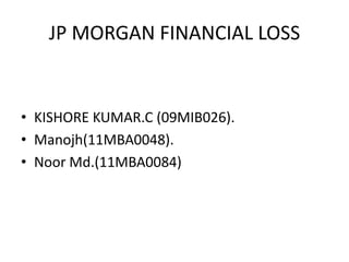JP MORGAN FINANCIAL LOSS
• KISHORE KUMAR.C (09MIB026).
• Manojh(11MBA0048).
• Noor Md.(11MBA0084)
 