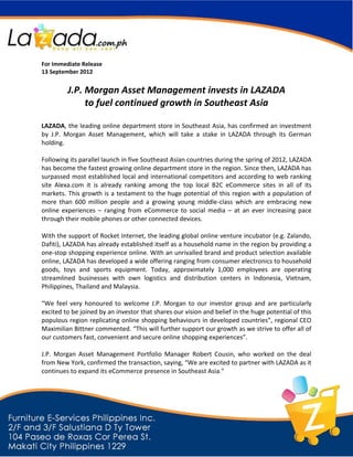 For Immediate Release
13 September 2012


         J.P. Morgan Asset Management invests in LAZADA
              to fuel continued growth in Southeast Asia

LAZADA, the leading online department store in Southeast Asia, has confirmed an investment
by J.P. Morgan Asset Management, which will take a stake in LAZADA through its German
holding.

Following its parallel launch in five Southeast Asian countries during the spring of 2012, LAZADA
has become the fastest growing online department store in the region. Since then, LAZADA has
surpassed most established local and international competitors and according to web ranking
site Alexa.com it is already ranking among the top local B2C eCommerce sites in all of its
markets. This growth is a testament to the huge potential of this region with a population of
more than 600 million people and a growing young middle-class which are embracing new
online experiences – ranging from eCommerce to social media – at an ever increasing pace
through their mobile phones or other connected devices.

With the support of Rocket Internet, the leading global online venture incubator (e.g. Zalando,
Dafiti), LAZADA has already established itself as a household name in the region by providing a
one-stop shopping experience online. With an unrivalled brand and product selection available
online, LAZADA has developed a wide offering ranging from consumer electronics to household
goods, toys and sports equipment. Today, approximately 1,000 employees are operating
streamlined businesses with own logistics and distribution centers in Indonesia, Vietnam,
Philippines, Thailand and Malaysia.

“We feel very honoured to welcome J.P. Morgan to our investor group and are particularly
excited to be joined by an investor that shares our vision and belief in the huge potential of this
populous region replicating online shopping behaviours in developed countries”, regional CEO
Maximilian Bittner commented. “This will further support our growth as we strive to offer all of
our customers fast, convenient and secure online shopping experiences”.

J.P. Morgan Asset Management Portfolio Manager Robert Cousin, who worked on the deal
from New York, confirmed the transaction, saying, “We are excited to partner with LAZADA as it
continues to expand its eCommerce presence in Southeast Asia."
 