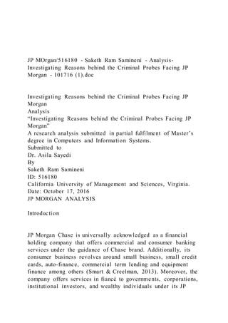 JP MOrgan/516180 - Saketh Ram Samineni - Analysis-
Investigating Reasons behind the Criminal Probes Facing JP
Morgan - 101716 (1).doc
Investigating Reasons behind the Criminal Probes Facing JP
Morgan
Analysis
“Investigating Reasons behind the Criminal Probes Facing JP
Morgan”
A research analysis submitted in partial fulfilment of Master’s
degree in Computers and Information Systems.
Submitted to
Dr. Asila Sayedi
By
Saketh Ram Samineni
ID: 516180
California University of Management and Sciences, Virginia.
Date: October 17, 2016
JP MORGAN ANALYSIS
Introduction
JP Morgan Chase is universally acknowledged as a financial
holding company that offers commercial and consumer banking
services under the guidance of Chase brand. Additionally, its
consumer business revolves around small business, small credit
cards, auto-finance, commercial term lending and equipment
finance among others (Smart & Creelman, 2013). Moreover, the
company offers services in fiancé to governments, corporations,
institutional investors, and wealthy individuals under its JP
 