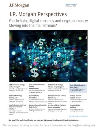 Global Research
21 February 2020
J.P. Morgan Perspectives
Blockchain, digital currency and cryptocurrency:
Moving into the mainstream?
Chair of Global Research
Joyce Chang AC
(1-212) 834-4203
joyce.chang@jpmorgan.com
J.P. Morgan Securities LLC
Strategic Research
Kimberly Harano AC
(1-212) 834-4956
kimberly.l.harano@jpmorgan.com
J.P. Morgan Securities LLC
Global Research
Joshua Younger AC
(1-212) 270-1323
joshua.d.younger@jpmorgan.com
J.P. Morgan Securities LLC
John Normand
(44-20) 7134-1816
john.normand@jpmorgan.com
J.P. Morgan Securities plc
Nikolaos Panigirtzoglou
(44-20) 7134-7815
nikolaos.panigirtzoglou@jpmorgan.com
J.P. Morgan Securities plc
Sterling Auty, CFA
(1-212) 622-6389
sterling.auty@jpmorgan.com
J.P. Morgan Securities LLC
Rie Nishihara
(81-3) 6736-8629
rie.nishihara@jpmorgan.com
JPMorgan Securities Japan Co., Ltd.
Katherine Lei
(852) 2800-8552
katherine.lei@jpmorgan.com
J.P. Morgan Securities (Asia Pacific) Limited
Alex Yao
(852) 2800-8535
alex.yao@jpmorgan.com
J.P. Morgan Securities (Asia Pacific) Limited
Gurjit S Kambo, CFA
(44-20) 7742-0719
gurjit.s.kambo@jpmchase.com
J.P. Morgan Securities plc
Steven Alexopoulos, CFA
(1-212) 622-6041
steven.alexopoulos@jpmorgan.com
J.P. Morgan Securities LLC
See page 71 for analyst certification and important disclosures, including non-US analyst disclosures.
www.jpmorganmarkets.com
J.P. Morgan Perspectives
Blockchain, digital currency and cryptocurrency:
Moving into the mainstream?
US Fixed Income Strategy
Joshua Younger AC
joshua.d.younger@jpmorgan.com
J.P. Morgan Securities LLC
Cross-Asset Fundamental
Strategy
John Normand AC
john.normand@jpmorgan.com
J.P. Morgan Securities plc
Global Markets Strategy
Nikolaos Panigirtzoglou AC
nikolaos.panigirtzoglou@jpmorgan.com
J.P. Morgan Securities plc
Chair of Global Research
Joyce ChangAC
joyce.chang@jpmorgan.com
J.P. Morgan Securities LLC
Software Technology
Sterling Auty AC
sterling.auty@jpmorgan.com
J.P. Morgan Securities LLC
Japanese Banks
Rie Nishihara AC
rie.nishihara@jpmorgan.com
JPMorgan Securities Japan Co., Ltd.
Banks and Financial Services
Katherine Lei AC
katherine.lei@jpmorgan.com
J.P. Morgan Securities (Asia Pacific)
Limited
Strategic Research
Kimberly HaranoAC
kimberly.l.harano@jpmorgan.com
J.P. Morgan Securities LLC
Asia Technology, Media and
Telecommunications
Alex YaoAC
alex.yao@jpmorgan.com
J.P. Morgan Securities (Asia Pacific)
Limited
European General Financials
Gurjit Kambo AC
gurjit.s.kambo@jpmchase.com
J.P. Morgan Securities plc
U.S. Mid and Small Cap Banks
Steven Alexopoulos AC
steven.alexopoulos@jpmorgan.com
J.P. Morgan Securities LLC
European Banks
Raul Sinha AC
raul.sinha@jpmorgan.com
J.P. Morgan Securities plc
This document is being provided for the exclusive use of dliedtka@bloomberg.net.
 