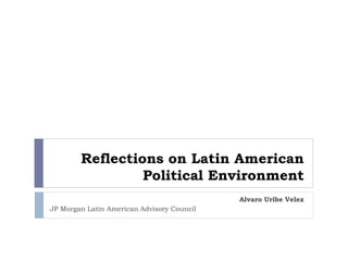 Reflections on Latin American 
Political Environment 
Alvaro Uribe Velez 
JP Morgan Latin American Advisory Council 
 