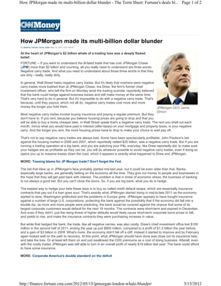 How JPMorgan made its multi-billion dollar blunder - The Term Sheet: Fortune's deals bl... Page 1 of 2




How JPMorgan made its multi-billion dollar blunder
By Stephen Gandel, senior editor May 15, 2012: 6:01 AM ET


At the heart of JPMorgan's $2 billion whale of a trading loss was a deeply flawed
belief.
FORTUNE -- If you want to understand the ill-fated trade that has cost JPMorgan Chase
(JPM) more than $2 billion and counting, all you really need to understand are three words:
Negative carry trade. And what you need to understand about those three words is that they
are dirty - really, really dirty.

In general, Wall Street hates negative carry trades. But it's likely that nowhere were negative
carry trades more loathed than at JPMorgan Chase. Ina Drew, the firm's former chief
investment officer, who left the firm on Monday amid the trading scandal, reportedly believed
that the bank could hedge against business losses and still make money at the same time.
That's very hard to do in general. But it's impossible to do with a negative carry trade. That's
because, until they payout, which not all do, negative carry trades cost more and more
money the longer you hold them.                                                                  JPMorgan CEO Jamie
                                                                                                 Dimon
Most negative carry trades involve buying insurance and paying a regular premium. But they
don't have to. If you rent, because you believe housing prices are going to drop and that you
will be able to buy a home cheaper later, in Wall Street speak that's a negative carry trade. The rent you shell out each
month, minus what you would have paid in interest (after-taxes) on your mortgage and property taxes, is your negative
carry. And the longer you rent, the more housing prices have to drop to make your choice to wait pay off.

That's not to say negative carry trades are always bad. Some have been spectacularly profitable. John Paulson's bet
against the housing market in 2006 and 2007, which reportedly netted $25 billion, was a negative carry trade. But if you are
running a trading operation at a big bank, and you are watching your P&L everyday, like Drew reportedly did, to make sure
your hedges are as profitable as they can be, you will do whatever possible to avoid negative carry trades, even if doing so
opens you up to massive losses down the road, which it appears is exactly what happened to Drew and JPMorgan.

MORE: Tossing blame for JP Morgan trade? Don't forget the Fed.

The bet that blew up in JPMorgan's face probably started mid-last year, but it could be even older than that. Banks,
especially large banks, are generally betting on the economy all the time. They give out money to people and businesses in
the hope that they will get paid back with interest. The problem is that in times of economic stress, the business of banking
is not always a good bet. But you can't close the doors. So, if you are big bank, what you do is hedge.

The easiest way to hedge your bets these days is to buy so called credit default swaps, which are essentially insurance
contracts that pay out if a loan goes sour. That's exactly what JPMorgan started doing in mid-to-late 2011 as the economy
started to slow, Washington gridlocked and the problems in Europe grew. JPMorgan appears to have bought insurance
against a number of large U.S. corporations, protecting the bank against the possibility that if the economy did fall into a
double dip, as more and more people were predicting, the bank would be covered against the chance that some of its
largest corporate customers would default for the next 18 months. The contracts were short-term and expired in December.
And even if they didn't, just the rising threat of higher defaults would likely cause short-term corporate bond prices to fall,
and yields to rise, and make the insurance contracts they were purchasing increase in value.

But while that hedged the bank, the trade, like all negative carries, was also costly. Drew's chief investment office lost $100
million in the second half of 2011, ending the year up just $800 million, compared to a profit of $1.3 billion the year before,
and a gain of $3 billion in 2009. What's more, the economy didn't fall off a cliff, instead it started to improve and by February
again looked well on the path to recovery. At this point, what JPMorgan should have done was close out its insurance bets,
and take the loss. Or at least left them on and just swallowed the CDS premiums as a cost of doing business. Afterall, even
with the costly trades JPMorgan was still able to turn in an overall profit of nearly $19 billion last year. The bank could afford
to have some insurance.

MORE: Corporate America's double standard on the deficit




http://finance.fortune.cnn.com/2012/05/15/jpmorgan-london-whale-blunder/                                               5/15/2012
 