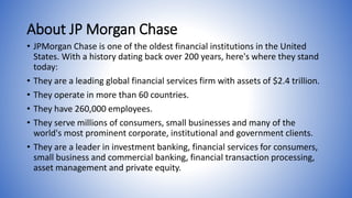 About JP Morgan Chase 
• JPMorgan Chase is one of the oldest financial institutions in the United 
States. With a history dating back over 200 years, here's where they stand 
today: 
• They are a leading global financial services firm with assets of $2.4 trillion. 
• They operate in more than 60 countries. 
• They have 260,000 employees. 
• They serve millions of consumers, small businesses and many of the 
world's most prominent corporate, institutional and government clients. 
• They are a leader in investment banking, financial services for consumers, 
small business and commercial banking, financial transaction processing, 
asset management and private equity. 
 