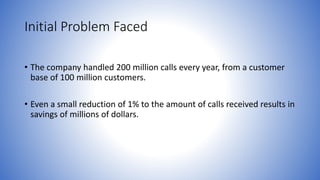 Initial Problem Faced 
• The company handled 200 million calls every year, from a customer 
base of 100 million customers. 
• Even a small reduction of 1% to the amount of calls received results in 
savings of millions of dollars. 
 
