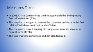 Measures Taken 
• In 2006, Chase Card services tried to accomplish this by improving 
first call resolution (FCR). 
• This required the agent to resolve the customer problems in the first 
call itself which was not that much efficient. 
• The company’s record keeping did not give an accurate account of 
current rates of FCRs. 
• The task was time consuming and not standardized. 
 