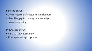Benefits of FCR: 
• Great measure of customer satisfaction. 
• Identifies gap in training or knowledge. 
• Improves quality. 
Drawbacks of FCR: 
• Hard to track accurately. 
• Time span not appropriate. 
 