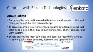 Contract with Enkata Technologies 
About Enkata 
• Gathering the information needed to understand sales activities and 
create meaningful reports is a challenge. 
• To create a complete picture, Enkata streams data from systems that 
sales people use in their day-to-day work: email, phone, calendar and 
CRM systems. 
• Enkata creates the most complete and accurate record of activities 
happening with leads contacts, accounts and opportunities. 
 