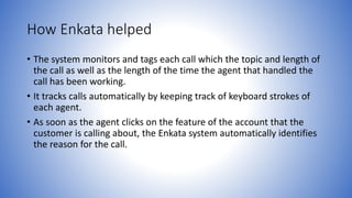 How Enkata helped 
• The system monitors and tags each call which the topic and length of 
the call as well as the length of the time the agent that handled the 
call has been working. 
• It tracks calls automatically by keeping track of keyboard strokes of 
each agent. 
• As soon as the agent clicks on the feature of the account that the 
customer is calling about, the Enkata system automatically identifies 
the reason for the call. 
 