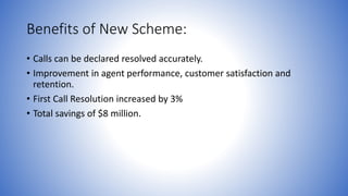 Benefits of New Scheme: 
• Calls can be declared resolved accurately. 
• Improvement in agent performance, customer satisfaction and 
retention. 
• First Call Resolution increased by 3% 
• Total savings of $8 million. 
 