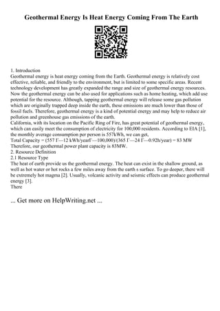 Geothermal Energy Is Heat Energy Coming From The Earth
1. Introduction
Geothermal energy is heat energy coming from the Earth. Geothermal energy is relatively cost
effective, reliable, and friendly to the environment, but is limited to some specific areas. Recent
technology development has greatly expanded the range and size of geothermal energy resources.
Now the geothermal energy can be also used for applications such as home heating, which add use
potential for the resource. Although, tapping geothermal energy will release some gas pollution
which are originally trapped deep inside the earth, these emissions are much lower than those of
fossil fuels. Therefore, geothermal energy is a kind of potential energy and may help to reduce air
pollution and greenhouse gas emissions of the earth.
California, with its location on the Pacific Ring of Fire, has great potential of geothermal energy,
which can easily meet the consumption of electricity for 100,000 residents. According to EIA [1],
the monthly average consumption per person is 557kWh, we can get,
Total Capacity = (557 Г—12 kWh/yearГ—100,000)/(365 Г—24 Г—0.92h/year) = 83 MW
Therefore, our geothermal power plant capacity is 83MW.
2. Resource Definition
2.1 Resource Type
The heat of earth provide us the geothermal energy. The heat can exist in the shallow ground, as
well as hot water or hot rocks a few miles away from the earth s surface. To go deeper, there will
be extremely hot magma [2]. Usually, volcanic activity and seismic effects can produce geothermal
energy [3].
There
... Get more on HelpWriting.net ...
 
