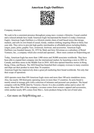 American Eagle Outfitters
Company structure:
We seek to be a consistent presence throughout young men s women s lifestyles. Casual comfort
and a relaxed attitude have made American Eagle Incorporated the brand it is today (American
Eagle). American Eagle Outfitters is a lifestyle retailer chain of mall based stores that design,
markets, and sells its own brand of casual, trendy, outdoor clothing, targeting fifteen to thirty four
year olds. They strive to provide high quality merchandise at affordable prices including khakis,
cargos, jeans, polos, graphic Tees, swimwear, footwear, and accessories. American Eagle
Outfitters was founded January 26, 1972 by Mark and Jerry Silverman as a subsidiary of Retail
Ventures, Inc., a company which also owned and operated... Show more content on Helpwriting.net
...
Today, American Eagle has more than 1,000 stores and 30,000 associates worldwide. They have
been able to expand their company into the international market; by launching a store in 2001 in
Canada, and three stores in the Middle East in 2010. AEO also opened franchise stories in Hong
Kong, China, and Russia. The AEO brand has branched their company overseas to many countries
and ships out their product to more than 76 countries.
American Eagle has impressively done a great job marketing their brand worldwide. Not only that
their scope of operations
AEO operates more than 950 American Eagle stores and more than 100 aerie standalone stores.
Also, has nearly 100 third party operating stores in more than 15 countries. Its aerie brand is
mainly aimed at teenage girls with a selection of intimates and personal care products. The brand
competes with the PINK label by Victoria s Secret. It is also available online and in select AE
stores. More than 50% of the company s revenue comes from women s apparel and accessories,
while another nearly 40% comes from Men s. Aerie products bring in the rest of total sales
... Get more on HelpWriting.net ...
 