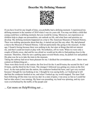 Describe My Defining Moment
If you have lived for any length of time, you probably had a defining moment. I experienced my
defining moment in the summer of 2010 when I was six years old. You may not think a child that
young could have a defining moment, but you would be wrong. Moreover, our experiences as
children help to shape our personalities, our outlook on life, and what fears and anxieties we
develop. My defining moments happened on a trip to The American Museum of Natural History.
There was nothing spectacular about that day; it started out just like any other. My dad planned
a trip to the Museum of Natural History. I did not particularly like going to the museum. At that
age, I found it boring because there was nothing to do, but stare at things that did not interest
me, and that I could not touch or play with. Nevertheless, off we went. When we were only a
couple of blocks away, dad said he was afraid we would not be able to find parking close to the
museum. Therefore, when he saw a parking space several blocks away, he pulled over and parked.
His plan was for us to take the train to the museum.
Taking the subway had never been pleasant for me. I disliked the crowdedness, and ... Show more
content on Helpwriting.net ...
There were three levels in the station: the first level for the A and B trains, the second for the C and
D trains, and the third for the E train. The stranger I followed was getting on a train on the first
level. As the train pulled into the station, the conductor honked the horn, and I got very excited
because I thought he was honking at me. I thought he was saying hello, so I looked up to tell
dad that the conductor honked at me, and when I looked up, my world stopped. The man I had
been following all this time was not my dad. In a state of panic, I ran away as fast as I could but
had no idea where I was running. My heart was pounding, my head was spinning, and my eyes
were overwhelmed by the traffic of the people and
... Get more on HelpWriting.net ...
 