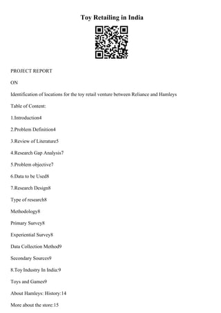 Toy Retailing in India
PROJECT REPORT
ON
Identification of locations for the toy retail venture between Reliance and Hamleys
Table of Content:
1.Introduction4
2.Problem Definition4
3.Review of Literature5
4.Research Gap Analysis7
5.Problem objective7
6.Data to be Used8
7.Research Design8
Type of research8
Methodology8
Primary Survey8
Experiential Survey8
Data Collection Method9
Secondary Sources9
8.Toy Industry In India:9
Toys and Games9
About Hamleys: History:14
More about the store:15
 