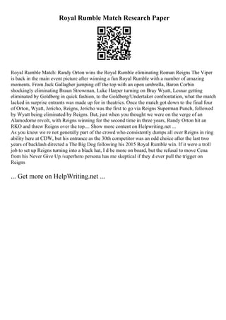 Royal Rumble Match Research Paper
Royal Rumble Match: Randy Orton wins the Royal Rumble eliminating Roman Reigns The Viper
is back in the main event picture after winning a fun Royal Rumble with a number of amazing
moments. From Jack Gallagher jumping off the top with an open umbrella, Baron Corbin
shockingly eliminating Braun Strowman, Luke Harper turning on Bray Wyatt, Lesnar getting
eliminated by Goldberg in quick fashion, to the Goldberg/Undertaker confrontation, what the match
lacked in surprise entrants was made up for in theatrics. Once the match got down to the final four
of Orton, Wyatt, Jericho, Reigns, Jericho was the first to go via Reigns Superman Punch, followed
by Wyatt being eliminated by Reigns. But, just when you thought we were on the verge of an
Alamodome revolt, with Reigns winning for the second time in three years, Randy Orton hit an
RKO and threw Reigns over the top.... Show more content on Helpwriting.net ...
As you know we re not generally part of the crowd who consistently dumps all over Reigns in ring
ability here at CDW, but his entrance as the 30th competitor was an odd choice after the last two
years of backlash directed a The Big Dog following his 2015 Royal Rumble win. If it were a troll
job to set up Reigns turning into a black hat, I d be more on board, but the refusal to move Cena
from his Never Give Up /superhero persona has me skeptical if they d ever pull the trigger on
Reigns
... Get more on HelpWriting.net ...
 