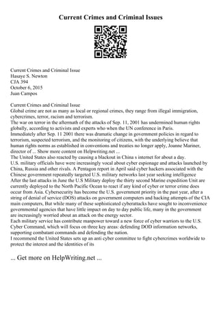 Current Crimes and Criminal Issues
Current Crimes and Criminal Issue
Hasaye S. Newton
CJA 394
October 6, 2015
Juan Campos
Current Crimes and Criminal Issue
Global crime are not as many as local or regional crimes, they range from illegal immigration,
cybercrimes, terror, racism and terrorism.
The war on terror in the aftermath of the attacks of Sep. 11, 2001 has undermined human rights
globally, according to activists and experts who when the UN conference in Paris.
Immediately after Sep. 11 2001 there was dramatic change in government policies in regard to
terrorism, suspected terrorism, and the monitoring of citizens, with the underlying believe that
human rights norms as established in conventions and treaties no longer apply, Joanne Mariner,
director of ... Show more content on Helpwriting.net ...
The United States also reacted by causing a blackout in China s internet for about a day.
U.S. military officials have were increasingly vocal about cyber espionage and attacks launched by
China, Russia and other rivals. A Pentagon report in April said cyber hackers associated with the
Chinese government repeatedly targeted U.S. military networks last year seeking intelligence
After the last attacks in June the U.S Military deploy the thirty second Marine expedition Unit are
currently deployed to the North Pacific Ocean to react if any kind of cyber or terror crime does
occur from Asia. Cybersecurity has become the U.S. government priority in the past year, after a
string of denial of service (DOS) attacks on government computers and hacking attempts of the CIA
main computers, But while many of these sophisticated cyberattacks have sought to inconvenience
governmental agencies that have little impact on day to day public life, many in the government
are increasingly worried about an attack on the energy sector.
Each military service has contribute manpower toward a new force of cyber warriors to the U.S.
Cyber Command, which will focus on three key areas: defending DOD information networks,
supporting combatant commands and defending the nation.
I recommend the United States sets up an anti cyber committee to fight cybercrimes worldwide to
protect the interest and the identities of its
... Get more on HelpWriting.net ...
 