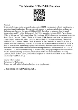 The Education Of The Public Education
Abstract
Science, technology, engineering, and mathematics (STEM) curriculum in schools is undergoing a
revolution in public education. This revolution is sparked by an increase in federal funding over
the last decade. Between the years of 2011 and 2015, the federal government alone invested
between three and 3.7 billion dollars yearly for STEM education (Johnson, 2012) (White House
Office of Science and Technology Policy, 2014) and new STEM educational instructional strategies
(Bruce Dacis, Gubbins, Gilson, Villanueva, Foreman, 2014). Despite these new investments and
changes, many students are neither enrolling nor excelling in STEM programming, particularly
students of color (Museus, Palmer, Davis, Maramba, 2011). Concurrently, many of the areas of
greatest economic opportunity exist in STEM related fields (National Research Council, 2011). In
order to overcome the opportunity gap that exists between White students and students of color, it
is essential for schools and districts to research and implement best practices related to STEM in
classrooms. The practices must not only be based in strong pedagogy and professional awareness,
but also include culturally responsive practices both within the classroom and the building
(Johnson, Peters Burton, Moore, 2016)and development of STEM mentors both in and out of the
classroom (Ware Stein, 2013).
Chapter 1 Introduction
Background of the Problem
Science and math related education has been in an ongoing state
... Get more on HelpWriting.net ...
 