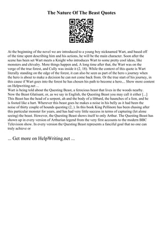 The Nature Of The Beast Quotes
At the beginning of the novel we are introduced to a young boy nicknamed Wart, and based off
of the time spent describing him and his actions, he will be the main character. Soon after the
scene has been set Wart meets a Knight who introduces Wart to some pretty cool ideas, like
monsters and chivalry. More things happen and, A long time after that, the Wart was on the
verge of the true forest, and Cully was inside it (2, 18). While the context of this quote is Wart
literally standing on the edge of the forest, it can also be seen as part of the hero s journey when
the hero is about to make a decision he can not come back from. Or the true start of his journey, in
this cause if Wart goes into the forest he has chosen his path to become a hero.... Show more content
on Helpwriting.net ...
Wart is being told about the Questing Beast, a ferocious beast that lives in the woods nearby.
Now the Beast Glatisant, or, as we say in English, the Questing Beast you may call it either [...]
This Beast has the head of a serpent, ah and the body of a libbard, the haunches of a lion, and he
is footed like a hart. Wherever this beast goes he makes a noise in his belly as it had been the
noise of thirty couple of hounds questing (2, ). In this book King Pellinore has been chasing after
this particular monster for years, and has had very little success in terms of capturing (let alone
seeing) the beast. However, the Questing Beast shows itself to only Arthur. The Questing Beast has
shown up in every version of Arthurian legend from the very first accounts to the modern BBC
Television show. In every version the Questing Beast represents a fanciful goal that no one can
truly achieve or
... Get more on HelpWriting.net ...
 