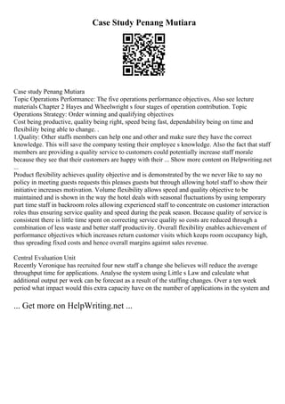 Case Study Penang Mutiara
Case study Penang Mutiara
Topic Operations Performance: The five operations performance objectives, Also see lecture
materials Chapter 2 Hayes and Wheelwright s four stages of operation contribution. Topic
Operations Strategy: Order winning and qualifying objectives
Cost being productive, quality being right, speed being fast, dependability being on time and
flexibility being able to change. .
1.Quality: Other staffs members can help one and other and make sure they have the correct
knowledge. This will save the company testing their employee s knowledge. Also the fact that staff
members are providing a quality service to customers could potentially increase staff morale
because they see that their customers are happy with their ... Show more content on Helpwriting.net
...
Product flexibility achieves quality objective and is demonstrated by the we never like to say no
policy in meeting guests requests this pleases guests but through allowing hotel staff to show their
initiative increases motivation. Volume flexibility allows speed and quality objective to be
maintained and is shown in the way the hotel deals with seasonal fluctuations by using temporary
part time staff in backroom roles allowing experienced staff to concentrate on customer interaction
roles thus ensuring service quality and speed during the peak season. Because quality of service is
consistent there is little time spent on correcting service quality so costs are reduced through a
combination of less waste and better staff productivity. Overall flexibility enables achievement of
performance objectives which increases return customer visits which keeps room occupancy high,
thus spreading fixed costs and hence overall margins against sales revenue.
Central Evaluation Unit
Recently Veronique has recruited four new staff a change she believes will reduce the average
throughput time for applications. Analyse the system using Little s Law and calculate what
additional output per week can be forecast as a result of the staffing changes. Over a ten week
period what impact would this extra capacity have on the number of applications in the system and
... Get more on HelpWriting.net ...
 