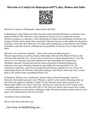 Mercutio as Catalyst in ShakespeareвЂ™s play, Romeo and Juliet
Mercutio as Catalyst in Shakespeare s play, Romeo and Juliet
In Shakespeare s play, Romeo and Juliet, the quick witted character Mercutio is a notorious scene
stealer (Utterback 105). Mercutio s major function in the play is to be a catalyst for the plot.
Mercutio s purpose as a character is most significantly revealed in his relationship with Romeo, his
baiting of Tybalt, and his death. More importantly, Mercutio functions as the catalyst for the pattern
of disasters in the play that follows his own tragic death, making him, as described by critic Stephen
Greenblatt a spirit that seems to challenge the very possibility of romantic love or tragic destiny
(856).
Mercutio s role in the play is directly ... Show more content on Helpwriting.net ...
Mercutio urges Romeo to end his romantic relationships. Mercutio tells Romeo If thou are dun
we ll draw thee from the mire / Of save your reverence love, wherein though stickest / Up to the
ears (I.iv.41 43). Mercutio scorns the romantic love and relationships that weaken their
friendship. Mercutio s bawdry and scorn are seen as especially ill mannered because he
expresses it in an age celebrating domesticity and middle class marriage (Porter 34). The
connection of Mercutio s name to the misogynistic god Mercury supports his view of love and
relationships (Porter 38). Mercutio s Mercurian message is that Romeo should stay with, or come
back to, the world of male comradeship (Porter 107).
Furthermore, Mercury was a troublesome, quick to anger, and swift messenger. Likewise,
Mercutio is hot headed and quick to act. Mercutio s need for action and his ridiculing nature are
also seen in his aggressive baiting of Tybalt. At first, Mercutio seems almost excited to see
Romeo fight Tybalt in Act Three, Scene One. And but one word with one of us? Couple it with
/ something; make it a word and a blow (III.i.35 36). However, Romeo does not give in to Tybalt
s insults and does not accept Tybalt s challenge to fight. The passive Romeo instead wants love and
peace with Tybalt because of his love for Juliet.
I do protest I never injured thee,
But love thee better than thou canst
... Get more on HelpWriting.net ...
 