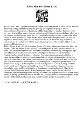 SSD2 Module 4 Notes Essay
MODULE 04 Cross Cultural Competency Culture Culture is the pattern of action and the ways of
perceiving, feeling, and thinking acquired growing up in a particular group of people
Ethnocentrism Ethnocentrism is the attitude held by the members of a culture that theirs is the
only true, right, and best way to view and act in the world. Cultural relativism Cultural relativism is
the idea that human behavior, ideas, and emotions must be understood in the context of the whole
culture in which they occur. Culture shock Culture shock is the feelings of alienation, hostility,
heightened ethnocentrism, sense of loss, depression and/or self doubt that may result from
immersion in a new culture. Subcultures Subcultures are groups within complex... Show more
content on Helpwriting.net ...
Things that we would call beliefs are often thought of by other cultures as just the way things are
matters of fact, not opinion. Religious belief systems in particular and other aspects of locals
world view can be driving motivators for conflict; economics is not the only reason people fight.
Power Systems In most cultures, any visible formal power structure will lie over a more
fundamental, less formal, structure of influence. This underlying power system will often be
based on patron client relations, in which patrons become influential by acquiring clients who
owe them favors. Often, this takes a pyramid form as more powerful patrons acquire clients who
have clients of their own. Interacting directly with this patron client power system can be more
effective than trying to deal with people in overt formal positions of power. Kinship Kinship is
usually much more of a cohesive social force in non Western societies. Kin group members
internalize a corporate identity the family is viewed as an extension of the self. Often large,
pyramid shaped kin groups usually descendants of one man (or, rarely, woman) and their
dependents serve to organize political, military, economic, and religious activities. City vs Country
People in the city generally have much different ways of living and worldviews than people in the
country. Adherence to rural customs may begin to slacken, groups of acquaintances and
... Get more on HelpWriting.net ...
 