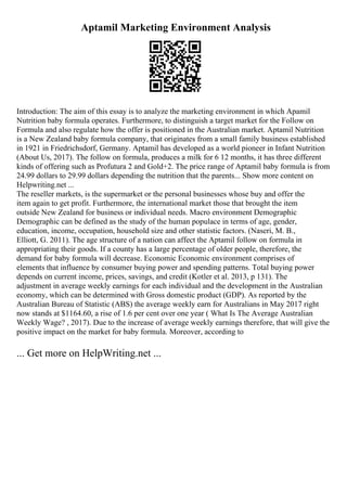 Aptamil Marketing Environment Analysis
Introduction: The aim of this essay is to analyze the marketing environment in which Apamil
Nutrition baby formula operates. Furthermore, to distinguish a target market for the Follow on
Formula and also regulate how the offer is positioned in the Australian market. Aptamil Nutrition
is a New Zealand baby formula company, that originates from a small family business established
in 1921 in Friedrichsdorf, Germany. Aptamil has developed as a world pioneer in Infant Nutrition
(About Us, 2017). The follow on formula, produces a milk for 6 12 months, it has three different
kinds of offering such as Profutura 2 and Gold+2. The price range of Aptamil baby formula is from
24.99 dollars to 29.99 dollars depending the nutrition that the parents... Show more content on
Helpwriting.net ...
The reseller markets, is the supermarket or the personal businesses whose buy and offer the
item again to get profit. Furthermore, the international market those that brought the item
outside New Zealand for business or individual needs. Macro environment Demographic
Demographic can be defined as the study of the human populace in terms of age, gender,
education, income, occupation, household size and other statistic factors. (Naseri, M. B.,
Elliott, G. 2011). The age structure of a nation can affect the Aptamil follow on formula in
appropriating their goods. If a county has a large percentage of older people, therefore, the
demand for baby formula will decrease. Economic Economic environment comprises of
elements that influence by consumer buying power and spending patterns. Total buying power
depends on current income, prices, savings, and credit (Kotler et al. 2013, p 131). The
adjustment in average weekly earnings for each individual and the development in the Australian
economy, which can be determined with Gross domestic product (GDP). As reported by the
Australian Bureau of Statistic (ABS) the average weekly earn for Australians in May 2017 right
now stands at $1164.60, a rise of 1.6 per cent over one year ( What Is The Average Australian
Weekly Wage? , 2017). Due to the increase of average weekly earnings therefore, that will give the
positive impact on the market for baby formula. Moreover, according to
... Get more on HelpWriting.net ...
 