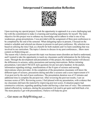 Interpersonal Communication Reflection
Upon receiving my special project, I took the opportunity to approach it as a new challenging task
but with the commitment to make it a learning and teaching opportunity for myself. The main
objective for this project was to enhance my knowledge and to adhere to what is one of my
weaknesses, group presentations. I was provided with the assignment of three post conferences to
be completed by the end of the semester. When delegating topics to present, I focused on the
tentative schedule and selected one disease to present in each post conference. My selection was
based on utilizing the time I had, as a benefit for both students and I to learn something that was
involved in our curriculum. The topics I choose to discuss in my post conferences... Show more
content on Helpwriting.net ...
The reason why I choose to present this topic was because neuro disorders are hard to understand,
and I wanted to take the opportunity to teach my classmates useful information for the following
exam. Through the development and presentation of this project, the student teacher will discuss
the differences in seizures, safety precautions and nursing interventions. Before initiating
presentation, I provided 4 NCLEX style questions for pre test and a handout. In the packet,
information regarding etiology, manifestations of the 6 types of seizures and nursing
interventions where provided. At the completion of the presentation classmates will know the
different types of seizures, precautions during and after a seizures and a score improvement of 4
/4 on post test by the end of post conference. The presentation duration was of 15 minutes and
additional time to complete the pre/post test. After reviewing the post test results, I saw an
increase scores of 50%. Reviewing scores, I feel pleased with my presentation, with evidence that
my classmates did learn the material by improving post test scores. Evaluation papers had
constructive criticism, regarding speaking louder and having a clear tone of voice. The comments
indeed reflected my weakness, during the presentation I do tend to get quiet and hold back a lot.
The more practice I get with presentations, I believe will help me grow
... Get more on HelpWriting.net ...
 