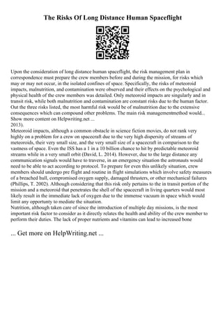 The Risks Of Long Distance Human Spaceflight
Upon the consideration of long distance human spaceflight, the risk management plan in
correspondence must prepare the crew members before and during the mission, for risks which
may or may not occur, in the isolated confines of space. Specifically, the risks of meteoroid
impacts, malnutrition, and contamination were observed and their effects on the psychological and
physical health of the crew members was detailed. Only meteoroid impacts are singularly and in
transit risk, while both malnutrition and contamination are constant risks due to the human factor.
Out the three risks listed, the most harmful risk would be of malnutrition due to the extensive
consequences which can compound other problems. The main risk managementmethod would...
Show more content on Helpwriting.net ...
2013).
Meteoroid impacts, although a common obstacle in science fiction movies, do not rank very
highly on a problem for a crew on spacecraft due to the very high dispersity of streams of
meteoroids, their very small size, and the very small size of a spacecraft in comparison to the
vastness of space. Even the ISS has a 1 in a 10 billion chance to hit by predictable meteoroid
streams while in a very small orbit (David, L. 2014). However, due to the large distance any
communication signals would have to traverse, in an emergency situation the astronauts would
need to be able to act according to protocol. To prepare for even this unlikely situation, crew
members should undergo pre flight and routine in flight simulations which involve safety measures
of a breached hull, compromised oxygen supply, damaged thrusters, or other mechanical failures
(Phillips, T. 2002). Although considering that this risk only pertains to the in transit portion of the
mission and a meteoroid that penetrates the shell of the spacecraft in living quarters would most
likely result in the immediate lack of oxygen due to the immense vacuum in space which would
limit any opportunty to mediate the situation.
Nutrition, although taken care of since the introduction of multiple day missions, is the most
important risk factor to consider as it directly relates the health and ability of the crew member to
perform their duties. The lack of proper nutrients and vitamins can lead to increased bone
... Get more on HelpWriting.net ...
 