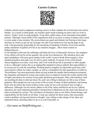 Cursive Letters
Catholic schools tend to emphasize teaching cursive to their students for its historical roots and its
fluidity. As a result, in third grade, my teachers spent weeks teaching my peers and I to write in
cursive. Today I write in script properly, if not often, unlike many of my classmates from public
schools. Although I rarely think of this superfluous skill as an asset, it comes in handy when I need
to write under a time restraint. My cursiveletters are quick and slanted; ink flowing in fast loops
and lines as I hurry to get out my message, the side of my hand never leaving the page in my
rush. I feel personally responsible for the uncorking of hundreds of bottles of red wine and the
undue exhalation of gallons of CO2 as my teachers struggle... Show more content on
Helpwriting.net ...
It will attempt to alleviate the sufferings and better the lives of thousands, however, the emphasis
of my efforts will not be on the quantity, but on the lives themselves. My relentless drive and
open mindedness will cause great change in the world. I want to break down negative, close
minded prejudices and make way for newer, purer methods. Everyone in the world should
choose happiness over hate, every time, and I will work all my life to persuade or allow people
to do so, although I realize this is an implausible standard to always uphold. But impossibility is
no excuse not to work for something. Working hard to complete an impossible goal must yield
some positive effects for today s people, as well as a foundation for later generations to build on.
The problems I am most passionate about solving include the rapidly deteriorating environment,
the inequality and hatred of women and certain races or religions in parts the world, and the lack
of rights and choices for citizens living under dictatorial governments. Only with relentless work
can anything be done to alleviate these ills, and I am willing to dedicate my life to any of these
purposes. Most people are not even aware of the severity of many of these problems, and among
those who do realize the extent of these issues, many do not or do not know how to make a
difference. Although I do not strictly adhere to all of the values instilled in me by my Catholic
education, the most important principles I learned from Catholicism are the same ones that are so
often overlooked by society: The crucialness of toleration, duty to our fellow human beings, and
responsibility for the Earth we all share. I seek any solution for these issues; they necessitate
creative problem solving and intensive thought. I am willing to take charge of my ideas and
implement them, directing others to do so as well if possible, or
... Get more on HelpWriting.net ...
 