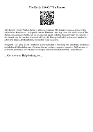 The Early Life Of Tim Burton
Introduction Timothy Walter Burton is a famous American film director, producer, artist, writer,
and animator known for a rather gothic movies. However, most may know him by the name of Tim
Burton. American director known for his, original, quirky style that frequently drew on elements of
the fantastic and the macabre. (Britannica Library 1). Throughout his life he has made bonds with
actors and directed/produced many movies that were successful.
Paragraph 1 The early life of Tim Burton mainly consisted of becoming who he is today. Burton had
attended the California Institute of Art and later on received a major in animation. With a major in
animation, Burton had moved onto becoming an apprentice animator at Walt DisneyStudios.
... Get more on HelpWriting.net ...
 