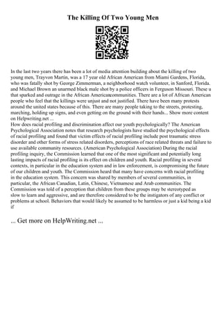 The Killing Of Two Young Men
In the last two years there has been a lot of media attention building about the killing of two
young men, Trayvon Martin, was a 17 year old African American from Miami Gardens, Florida,
who was fatally shot by George Zimmerman, a neighborhood watch volunteer, in Sanford, Florida.
and Michael Brown an unarmed black male shot by a police officers in Ferguson Missouri. These u
that sparked and outrage in the African Americancommunities. There are a lot of African American
people who feel that the killings were unjust and not justified. There have been many protests
around the united states because of this. There are many people taking to the streets, protesting,
marching, holding up signs, and even getting on the ground with their hands... Show more content
on Helpwriting.net ...
How does racial profiling and discrimination affect our youth psychologically? The American
Psychological Association notes that research psychologists have studied the psychological effects
of racial profiling and found that victim effects of racial profiling include post traumatic stress
disorder and other forms of stress related disorders, perceptions of race related threats and failure to
use available community resources. (American Psychological Association) During the racial
profiling inquiry, the Commission learned that one of the most significant and potentially long
lasting impacts of racial profiling is its effect on children and youth. Racial profiling in several
contexts, in particular in the education system and in law enforcement, is compromising the future
of our children and youth. The Commission heard that many have concerns with racial profiling
in the education system. This concern was shared by members of several communities, in
particular, the African Canadian, Latin, Chinese, Vietnamese and Arab communities. The
Commission was told of a perception that children from these groups may be stereotyped as
slow to learn and aggressive, and are therefore considered to be the instigators of any conflict or
problems at school. Behaviors that would likely be assumed to be harmless or just a kid being a kid
if
... Get more on HelpWriting.net ...
 