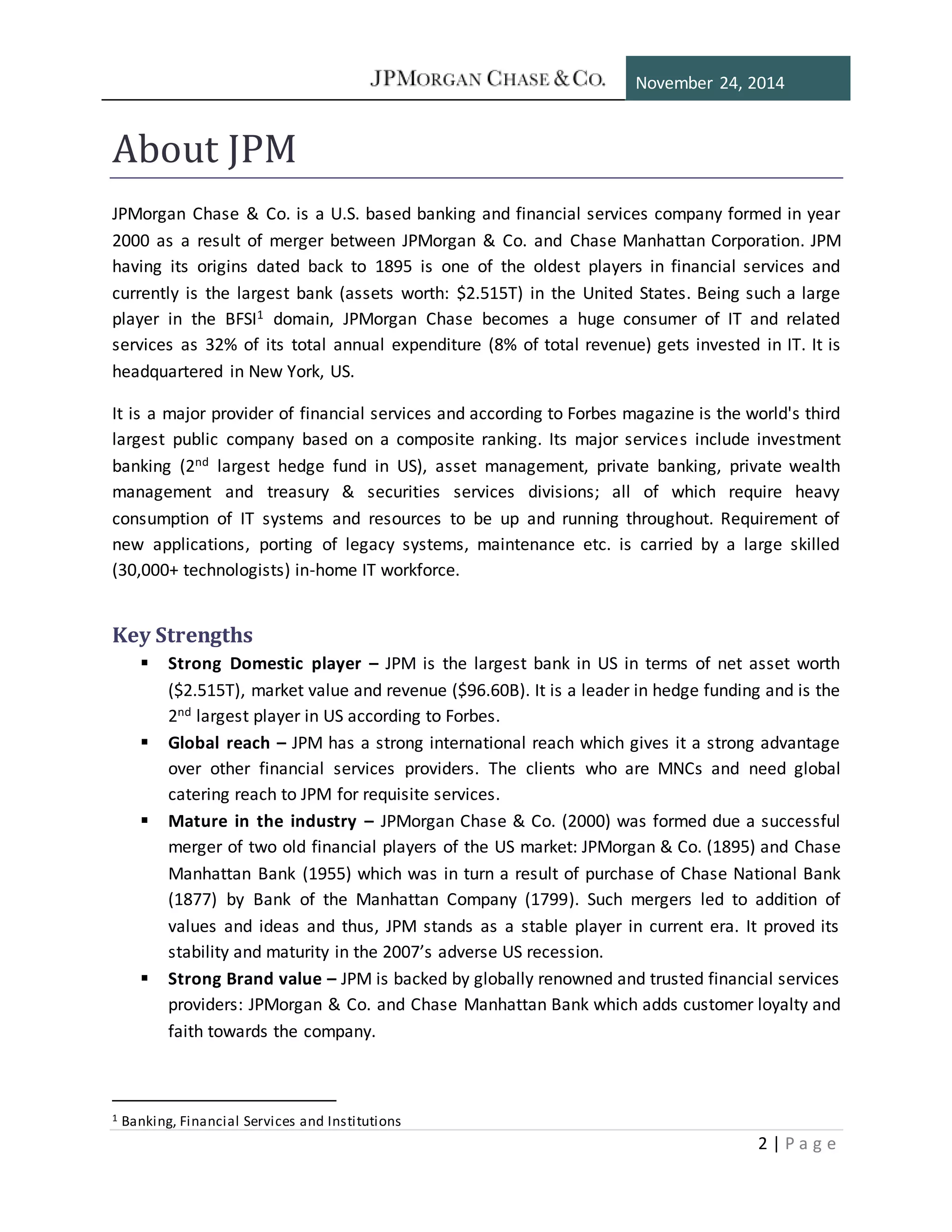 November 24, 2014
2 | P a g e
About JPM
JPMorgan Chase & Co. is a U.S. based banking and financial services company formed in year
2000 as a result of merger between JPMorgan & Co. and Chase Manhattan Corporation. JPM
having its origins dated back to 1895 is one of the oldest players in financial services and
currently is the largest bank (assets worth: $2.515T) in the United States. Being such a large
player in the BFSI1 domain, JPMorgan Chase becomes a huge consumer of IT and related
services as 32% of its total annual expenditure (8% of total revenue) gets invested in IT. It is
headquartered in New York, US.
It is a major provider of financial services and according to Forbes magazine is the world's third
largest public company based on a composite ranking. Its major services include investment
banking (2nd largest hedge fund in US), asset management, private banking, private wealth
management and treasury & securities services divisions; all of which require heavy
consumption of IT systems and resources to be up and running throughout. Requirement of
new applications, porting of legacy systems, maintenance etc. is carried by a large skilled
(30,000+ technologists) in-home IT workforce.
Key Strengths
 Strong Domestic player – JPM is the largest bank in US in terms of net asset worth
($2.515T), market value and revenue ($96.60B). It is a leader in hedge funding and is the
2nd largest player in US according to Forbes.
 Global reach – JPM has a strong international reach which gives it a strong advantage
over other financial services providers. The clients who are MNCs and need global
catering reach to JPM for requisite services.
 Mature in the industry – JPMorgan Chase & Co. (2000) was formed due a successful
merger of two old financial players of the US market: JPMorgan & Co. (1895) and Chase
Manhattan Bank (1955) which was in turn a result of purchase of Chase National Bank
(1877) by Bank of the Manhattan Company (1799). Such mergers led to addition of
values and ideas and thus, JPM stands as a stable player in current era. It proved its
stability and maturity in the 2007’s adverse US recession.
 Strong Brand value – JPM is backed by globally renowned and trusted financial services
providers: JPMorgan & Co. and Chase Manhattan Bank which adds customer loyalty and
faith towards the company.
1 Banking, Financial Services and Institutions
 