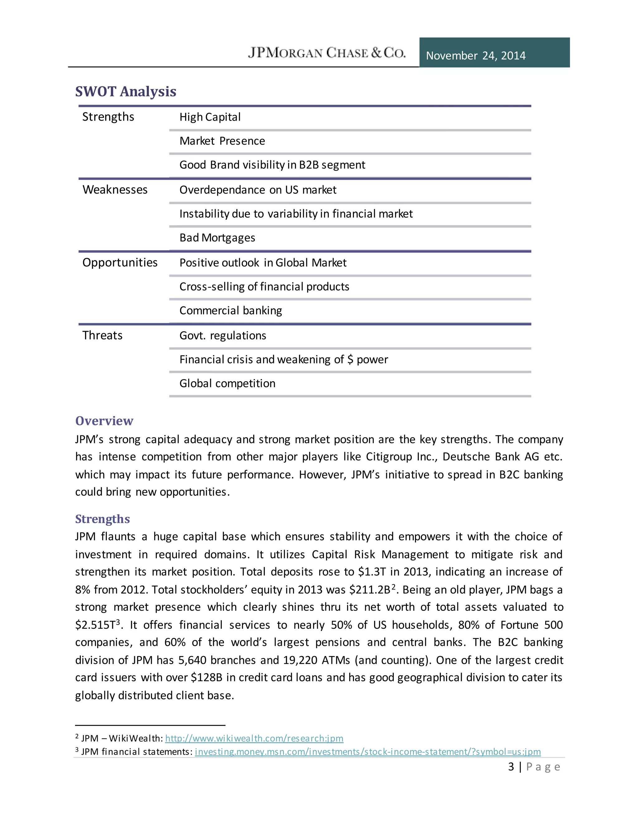 November 24, 2014
3 | P a g e
SWOT Analysis
Overview
JPM’s strong capital adequacy and strong market position are the key strengths. The company
has intense competition from other major players like Citigroup Inc., Deutsche Bank AG etc.
which may impact its future performance. However, JPM’s initiative to spread in B2C banking
could bring new opportunities.
Strengths
JPM flaunts a huge capital base which ensures stability and empowers it with the choice of
investment in required domains. It utilizes Capital Risk Management to mitigate risk and
strengthen its market position. Total deposits rose to $1.3T in 2013, indicating an increase of
8% from 2012. Total stockholders’ equity in 2013 was $211.2B2. Being an old player, JPM bags a
strong market presence which clearly shines thru its net worth of total assets valuated to
$2.515T3. It offers financial services to nearly 50% of US households, 80% of Fortune 500
companies, and 60% of the world’s largest pensions and central banks. The B2C banking
division of JPM has 5,640 branches and 19,220 ATMs (and counting). One of the largest credit
card issuers with over $128B in credit card loans and has good geographical division to cater its
globally distributed client base.
2 JPM – WikiWealth: http://www.wikiwealth.com/research:jpm
3 JPM financial statements: investing.money.msn.com/investments/stock-income-statement/?symbol=us:jpm
Strengths High Capital
Market Presence
Good Brand visibility in B2B segment
Weaknesses Overdependance on US market
Instability due to variability in financial market
Bad Mortgages
Opportunities Positive outlook in Global Market
Cross-selling of financial products
Commercial banking
Threats Govt. regulations
Financial crisis and weakening of $ power
Global competition
 