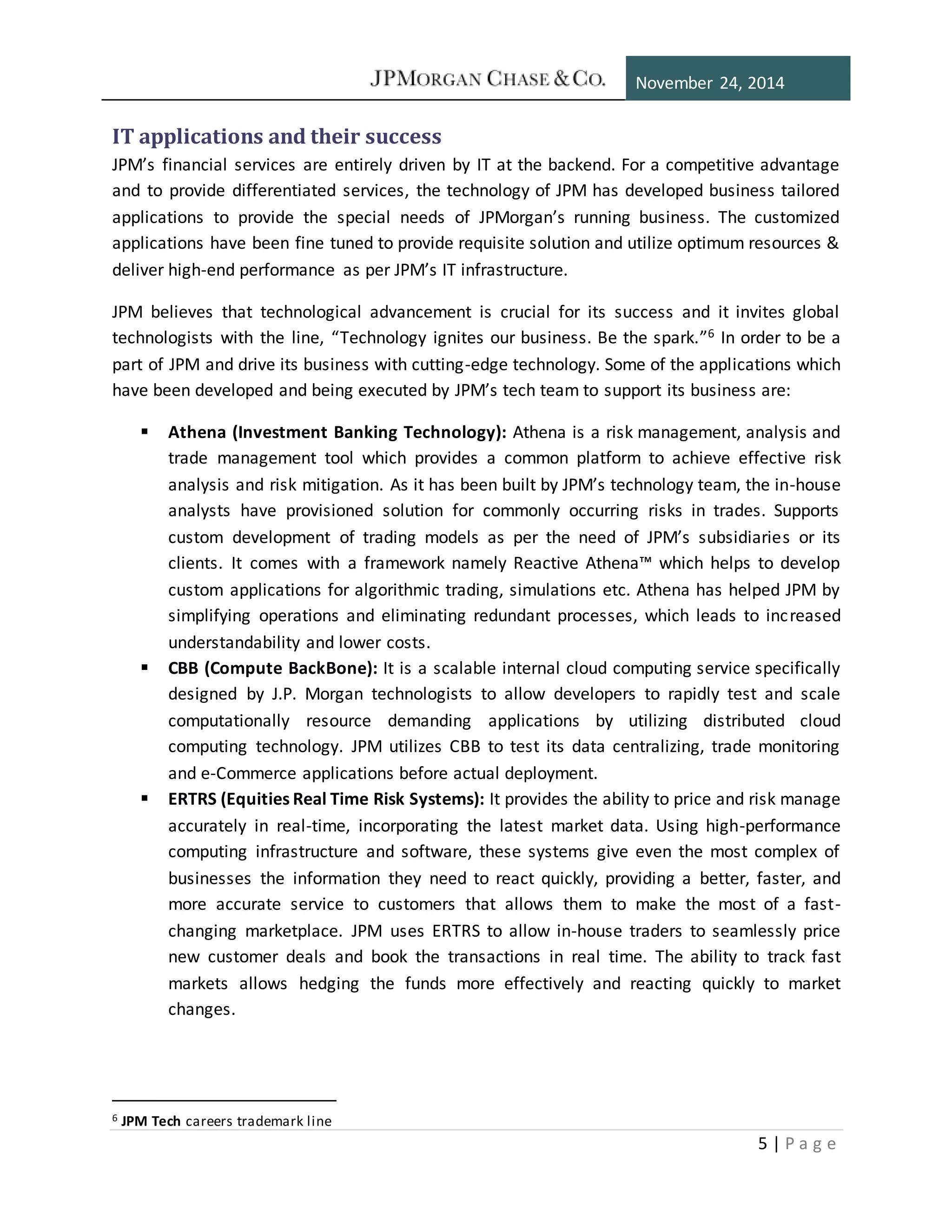 November 24, 2014
5 | P a g e
IT applications and their success
JPM’s financial services are entirely driven by IT at the backend. For a competitive advantage
and to provide differentiated services, the technology of JPM has developed business tailored
applications to provide the special needs of JPMorgan’s running business. The customized
applications have been fine tuned to provide requisite solution and utilize optimum resources &
deliver high-end performance as per JPM’s IT infrastructure.
JPM believes that technological advancement is crucial for its success and it invites global
technologists with the line, “Technology ignites our business. Be the spark.”6 In order to be a
part of JPM and drive its business with cutting-edge technology. Some of the applications which
have been developed and being executed by JPM’s tech team to support its business are:
 Athena (Investment Banking Technology): Athena is a risk management, analysis and
trade management tool which provides a common platform to achieve effective risk
analysis and risk mitigation. As it has been built by JPM’s technology team, the in-house
analysts have provisioned solution for commonly occurring risks in trades. Supports
custom development of trading models as per the need of JPM’s subsidiaries or its
clients. It comes with a framework namely Reactive Athena™ which helps to develop
custom applications for algorithmic trading, simulations etc. Athena has helped JPM by
simplifying operations and eliminating redundant processes, which leads to increased
understandability and lower costs.
 CBB (Compute BackBone): It is a scalable internal cloud computing service specifically
designed by J.P. Morgan technologists to allow developers to rapidly test and scale
computationally resource demanding applications by utilizing distributed cloud
computing technology. JPM utilizes CBB to test its data centralizing, trade monitoring
and e-Commerce applications before actual deployment.
 ERTRS (Equities Real Time Risk Systems): It provides the ability to price and risk manage
accurately in real-time, incorporating the latest market data. Using high-performance
computing infrastructure and software, these systems give even the most complex of
businesses the information they need to react quickly, providing a better, faster, and
more accurate service to customers that allows them to make the most of a fast-
changing marketplace. JPM uses ERTRS to allow in-house traders to seamlessly price
new customer deals and book the transactions in real time. The ability to track fast
markets allows hedging the funds more effectively and reacting quickly to market
changes.
6 JPM Tech careers trademark line
 