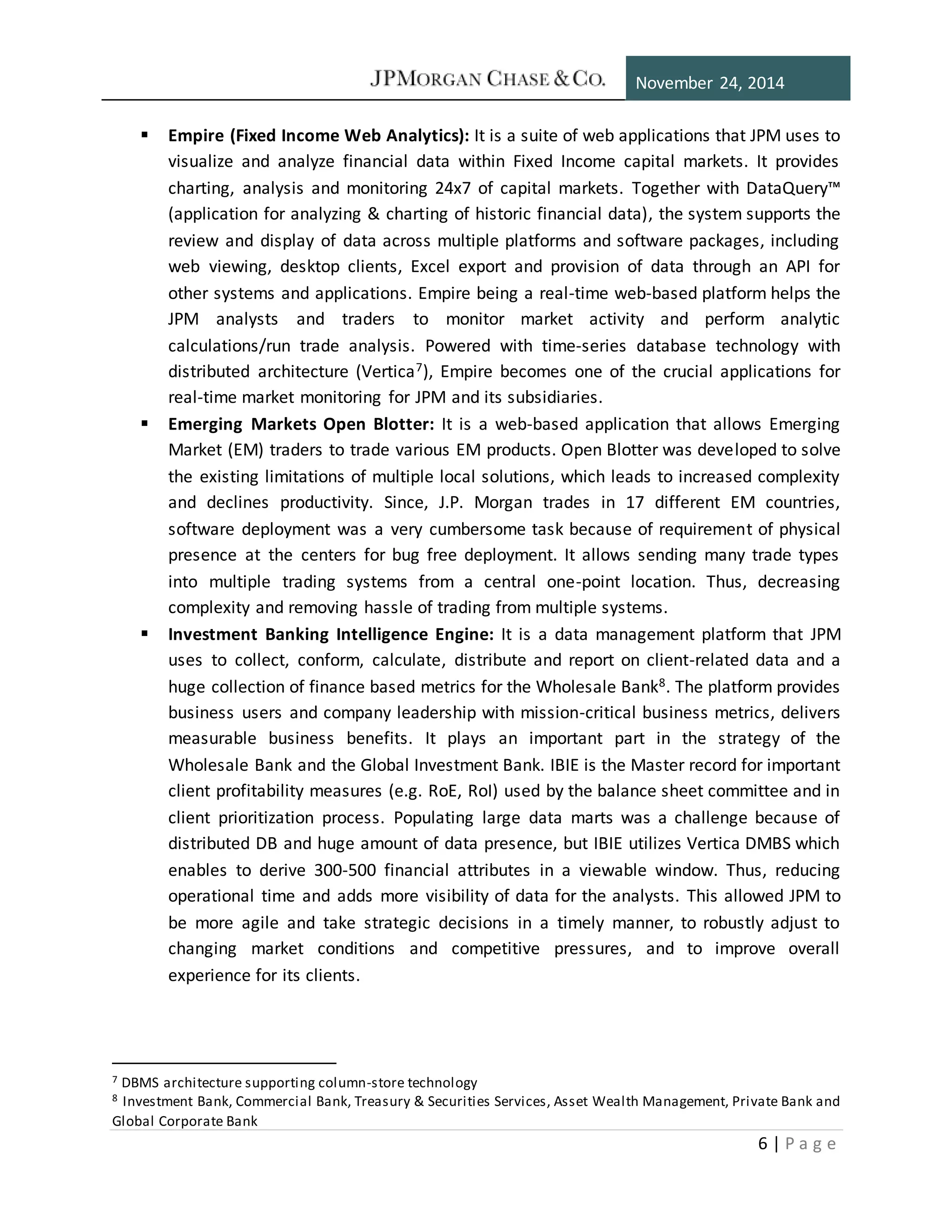 November 24, 2014
6 | P a g e
 Empire (Fixed Income Web Analytics): It is a suite of web applications that JPM uses to
visualize and analyze financial data within Fixed Income capital markets. It provides
charting, analysis and monitoring 24x7 of capital markets. Together with DataQuery™
(application for analyzing & charting of historic financial data), the system supports the
review and display of data across multiple platforms and software packages, including
web viewing, desktop clients, Excel export and provision of data through an API for
other systems and applications. Empire being a real-time web-based platform helps the
JPM analysts and traders to monitor market activity and perform analytic
calculations/run trade analysis. Powered with time-series database technology with
distributed architecture (Vertica7), Empire becomes one of the crucial applications for
real-time market monitoring for JPM and its subsidiaries.
 Emerging Markets Open Blotter: It is a web-based application that allows Emerging
Market (EM) traders to trade various EM products. Open Blotter was developed to solve
the existing limitations of multiple local solutions, which leads to increased complexity
and declines productivity. Since, J.P. Morgan trades in 17 different EM countries,
software deployment was a very cumbersome task because of requirement of physical
presence at the centers for bug free deployment. It allows sending many trade types
into multiple trading systems from a central one-point location. Thus, decreasing
complexity and removing hassle of trading from multiple systems.
 Investment Banking Intelligence Engine: It is a data management platform that JPM
uses to collect, conform, calculate, distribute and report on client-related data and a
huge collection of finance based metrics for the Wholesale Bank8. The platform provides
business users and company leadership with mission-critical business metrics, delivers
measurable business benefits. It plays an important part in the strategy of the
Wholesale Bank and the Global Investment Bank. IBIE is the Master record for important
client profitability measures (e.g. RoE, RoI) used by the balance sheet committee and in
client prioritization process. Populating large data marts was a challenge because of
distributed DB and huge amount of data presence, but IBIE utilizes Vertica DMBS which
enables to derive 300-500 financial attributes in a viewable window. Thus, reducing
operational time and adds more visibility of data for the analysts. This allowed JPM to
be more agile and take strategic decisions in a timely manner, to robustly adjust to
changing market conditions and competitive pressures, and to improve overall
experience for its clients.
7 DBMS architecture supporting column-store technology
8 Investment Bank, Commercial Bank, Treasury & Securities Services, Asset Wealth Management, Private Bank and
Global Corporate Bank
 